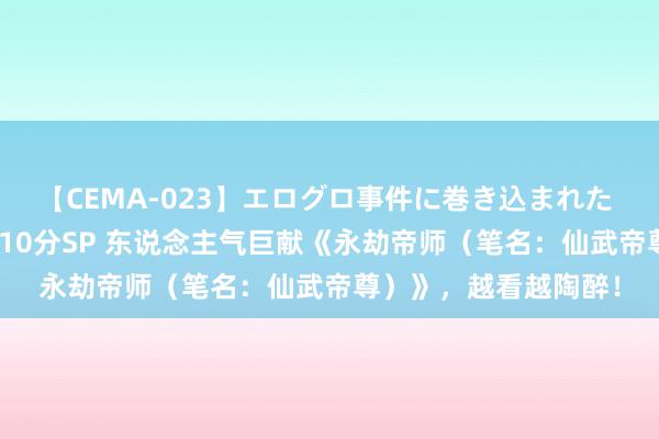 【CEMA-023】エログロ事件に巻き込まれた 人妻たちの昭和史 210分SP 东说念主气巨献《永劫帝师（笔名：仙武帝尊）》，越看越陶醉！