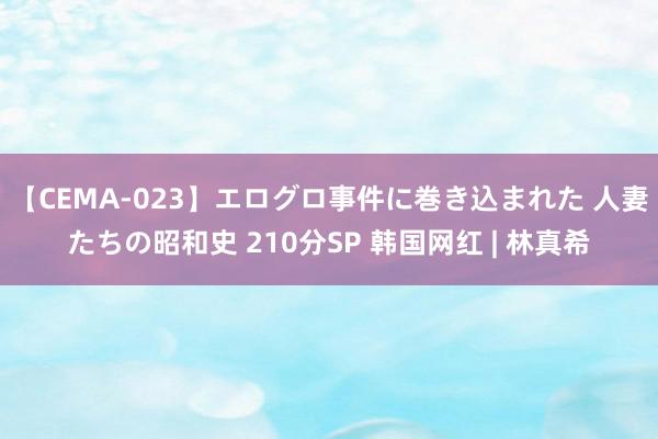 【CEMA-023】エログロ事件に巻き込まれた 人妻たちの昭和史 210分SP 韩国网红 | 林真希