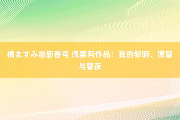 橘ますみ最新番号 佩索阿作品：我的黎明、薄暮与暮夜