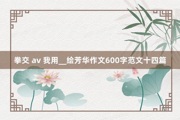 拳交 av 我用__绘芳华作文600字范文十四篇