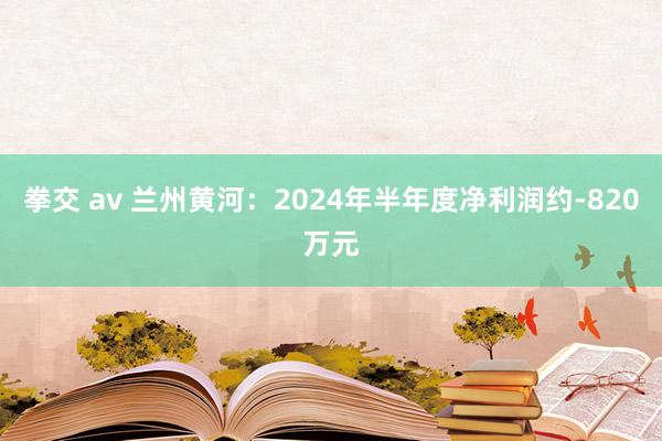 拳交 av 兰州黄河：2024年半年度净利润约-820万元