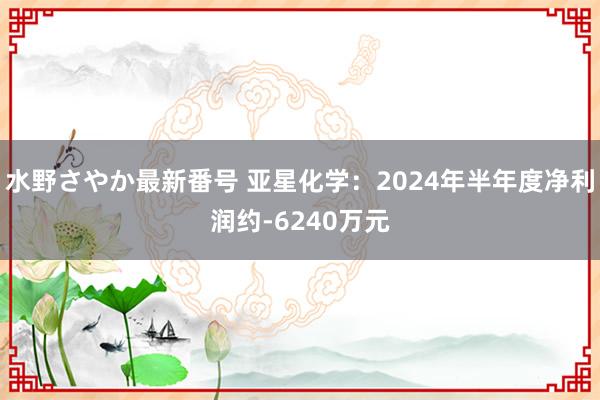 水野さやか最新番号 亚星化学：2024年半年度净利润约-6240万元