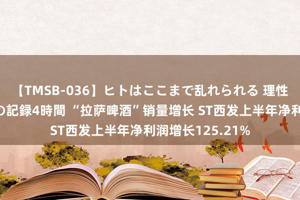 【TMSB-036】ヒトはここまで乱れられる 理性崩壊と豪快絶頂の記録4時間 “拉萨啤酒”销量增长 ST西发上半年净利润增长125.21%