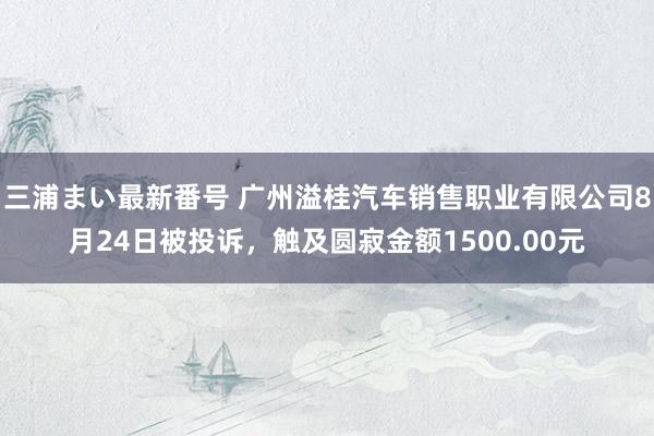 三浦まい最新番号 广州溢桂汽车销售职业有限公司8月24日被投诉，触及圆寂金额1500.00元