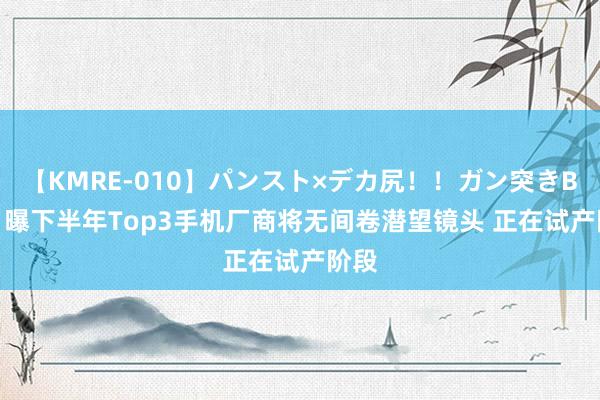 【KMRE-010】パンスト×デカ尻！！ガン突きBEST 曝下半年Top3手机厂商将无间卷潜望镜头 正在试产阶段