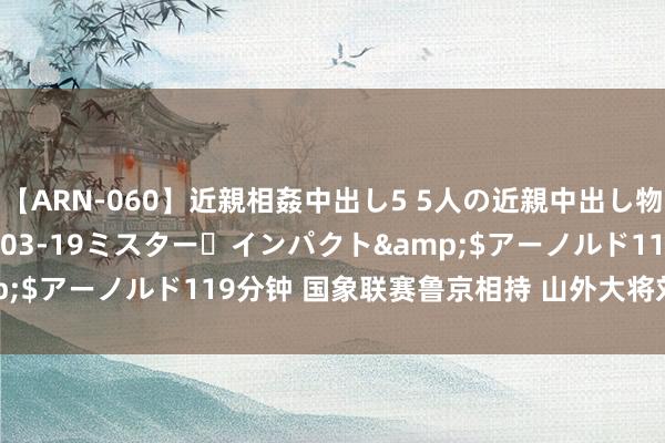 【ARN-060】近親相姦中出し5 5人の近親中出し物語</a>2008-03-19ミスター・インパクト&$アーノルド119分钟 国象联赛鲁京相持 山外大将刘庆南速胜敌手