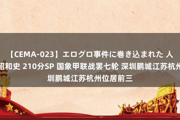 【CEMA-023】エログロ事件に巻き込まれた 人妻たちの昭和史 210分SP 国象甲联战罢七轮 深圳鹏城江苏杭州位居前三