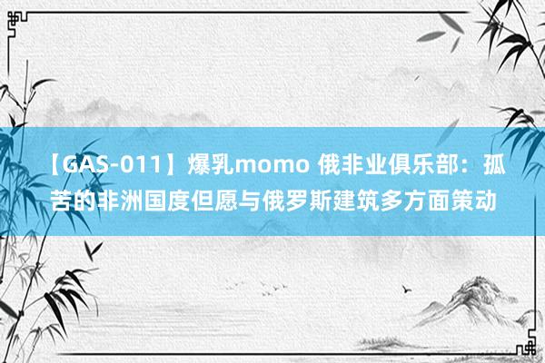 【GAS-011】爆乳momo 俄非业俱乐部：孤苦的非洲国度但愿与俄罗斯建筑多方面策动