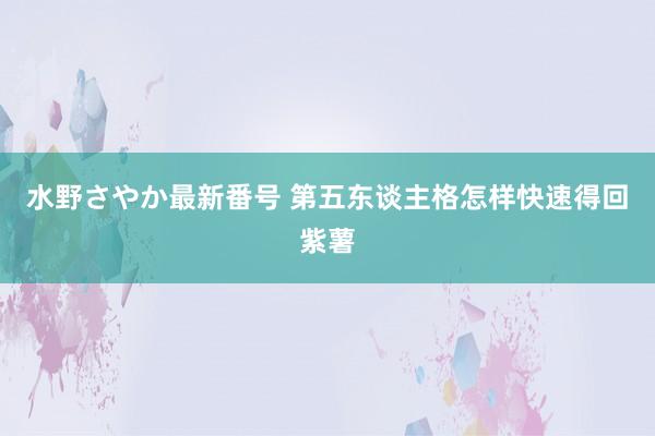 水野さやか最新番号 第五东谈主格怎样快速得回紫薯