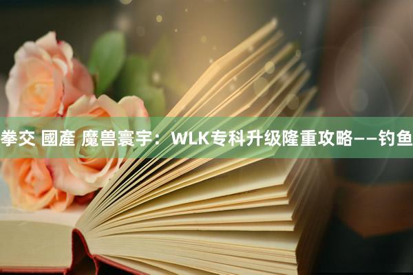 拳交 國產 魔兽寰宇：WLK专科升级隆重攻略——钓鱼