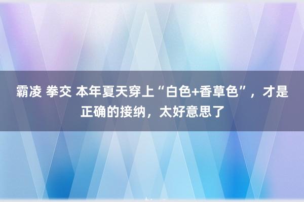 霸凌 拳交 本年夏天穿上“白色+香草色”，才是正确的接纳，太好意思了