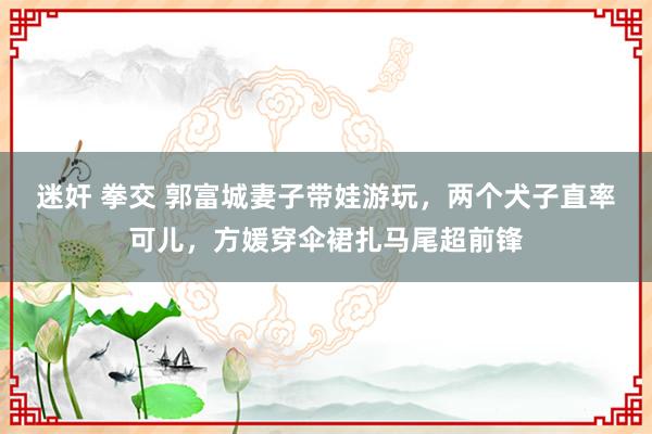 迷奸 拳交 郭富城妻子带娃游玩，两个犬子直率可儿，方媛穿伞裙扎马尾超前锋