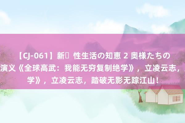 【CJ-061】新・性生活の知恵 2 奥様たちの性体験 东说念主气演义《全球高武：我能无穷复制绝学》，立凌云志，踏破无影无踪江山！