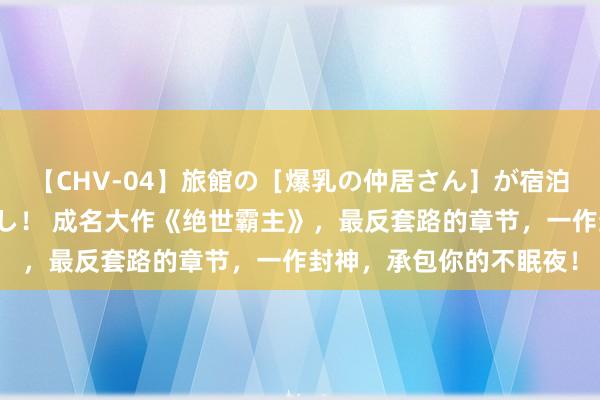 【CHV-04】旅館の［爆乳の仲居さん］が宿泊客に輪姦されナマ中出し！ 成名大作《绝世霸主》，最反套路的章节，一作封神，承包你的不眠夜！