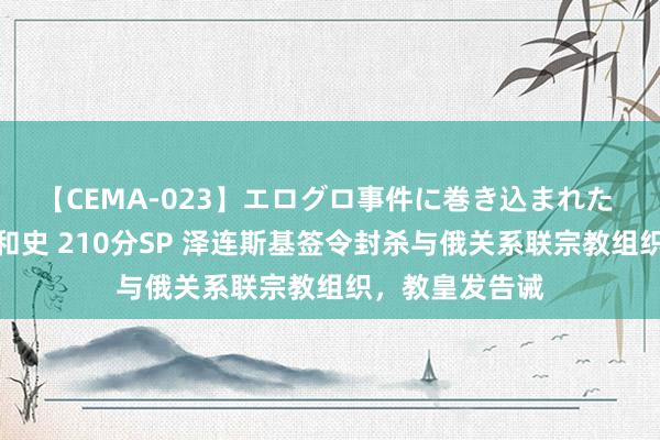 【CEMA-023】エログロ事件に巻き込まれた 人妻たちの昭和史 210分SP 泽连斯基签令封杀与俄关系联宗教组织，教皇发告诫