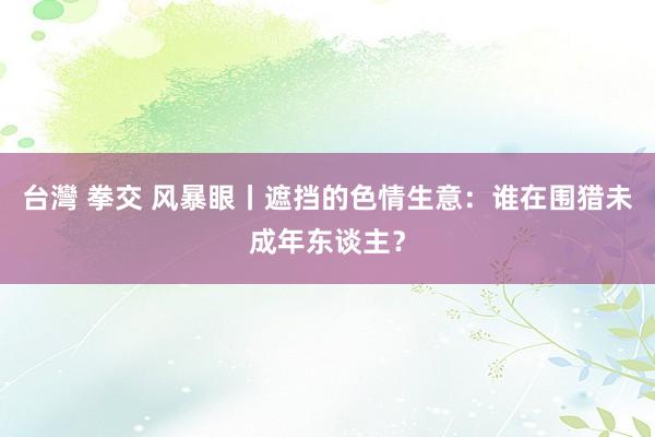 台灣 拳交 风暴眼丨遮挡的色情生意：谁在围猎未成年东谈主？