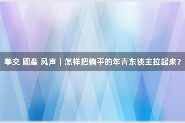 拳交 國產 风声｜怎样把躺平的年青东谈主拉起来？