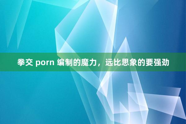 拳交 porn 编制的魔力，远比思象的要强劲