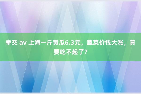 拳交 av 上海一斤黄瓜6.3元，蔬菜价钱大涨，真要吃不起了？