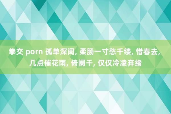 拳交 porn 孤单深闺, 柔肠一寸愁千缕, 惜春去, 几点催花雨, 倚阑干, 仅仅冷凌弃绪