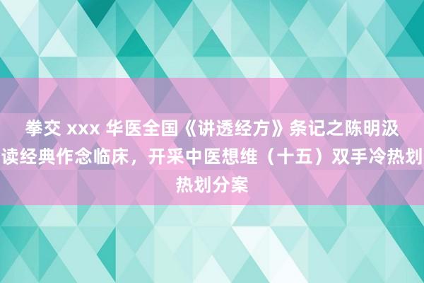 拳交 xxx 华医全国《讲透经方》条记之陈明汲引讲读经典作念临床，开采中医想维（十五）双手冷热划分案