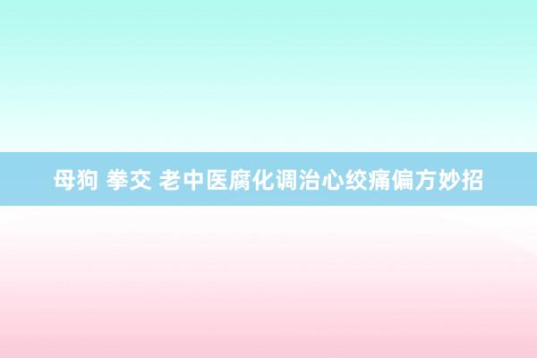 母狗 拳交 老中医腐化调治心绞痛偏方妙招