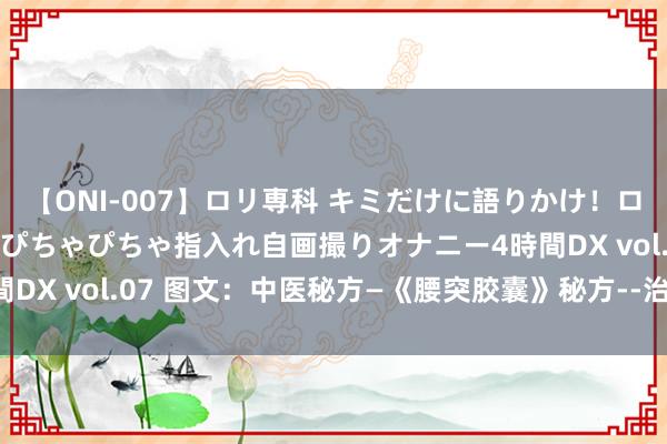 【ONI-007】ロリ専科 キミだけに語りかけ！ロリっ娘20人！オマ●コぴちゃぴちゃ指入れ自画撮りオナニー4時間DX vol.07 图文：中医秘方—《腰突胶囊》秘方--治疗患者大皆