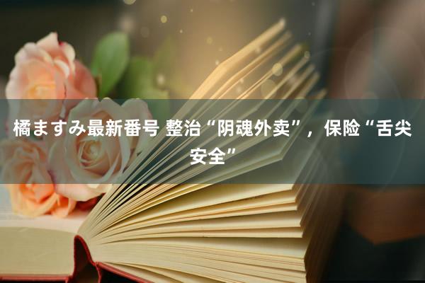 橘ますみ最新番号 整治“阴魂外卖”，保险“舌尖安全”