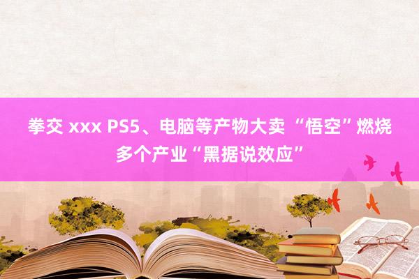 拳交 xxx PS5、电脑等产物大卖 “悟空”燃烧多个产业“黑据说效应”