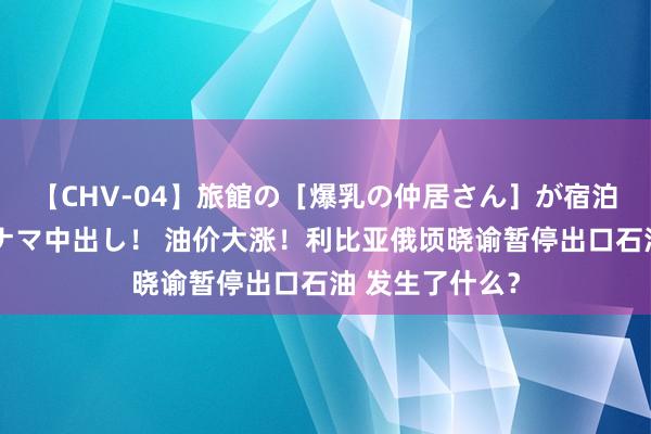 【CHV-04】旅館の［爆乳の仲居さん］が宿泊客に輪姦されナマ中出し！ 油价大涨！利比亚俄顷晓谕暂停出口石油 发生了什么？