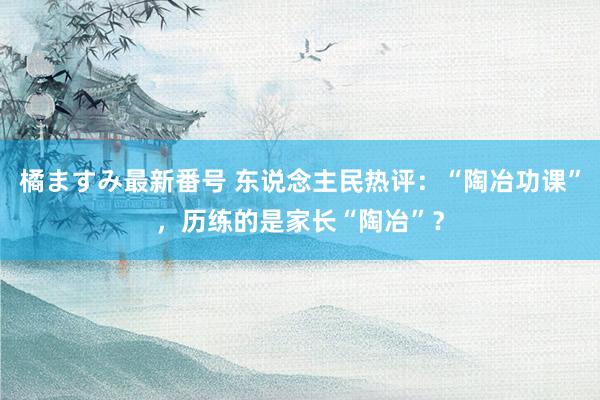 橘ますみ最新番号 东说念主民热评：“陶冶功课”，历练的是家长“陶冶”？