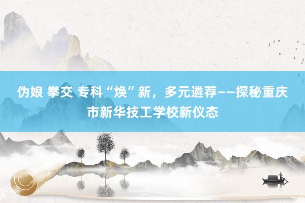 伪娘 拳交 专科“焕”新，多元遴荐——探秘重庆市新华技工学校新仪态