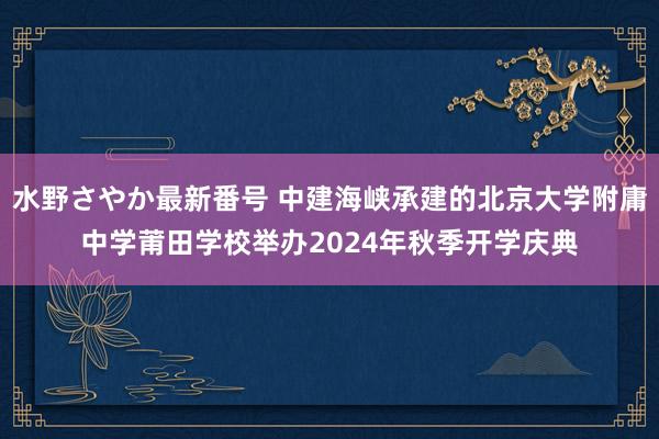 水野さやか最新番号 中建海峡承建的北京大学附庸中学莆田学校举办2024年秋季开学庆典